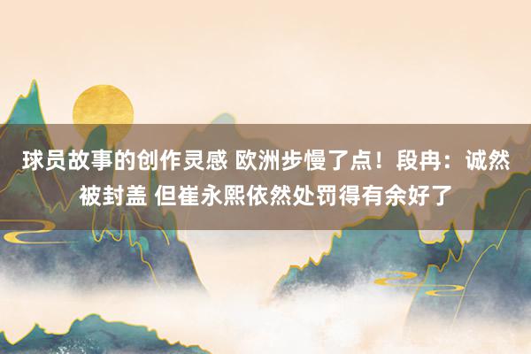 球员故事的创作灵感 欧洲步慢了点！段冉：诚然被封盖 但崔永熙依然处罚得有余好了