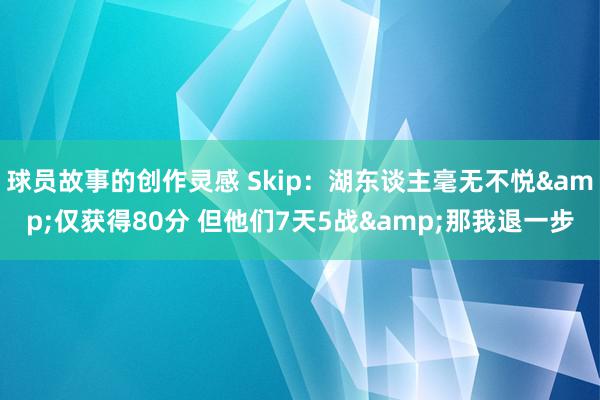 球员故事的创作灵感 Skip：湖东谈主毫无不悦&仅获得80分 但他们7天5战&那我退一步