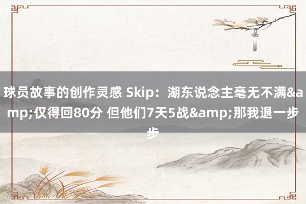 球员故事的创作灵感 Skip：湖东说念主毫无不满&仅得回80分 但他们7天5战&那我退一步