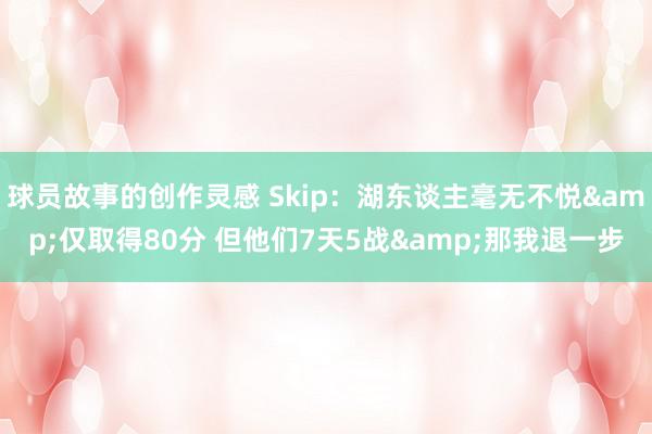 球员故事的创作灵感 Skip：湖东谈主毫无不悦&仅取得80分 但他们7天5战&那我退一步