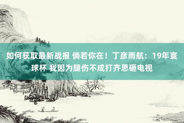 如何获取最新战报 倘若你在！丁彦雨航：19年寰球杯 我因为腿伤不成打齐思砸电视