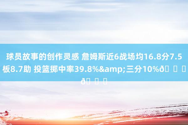 球员故事的创作灵感 詹姆斯近6战场均16.8分7.5板8.7助 投篮掷中率39.8%&三分10%👀