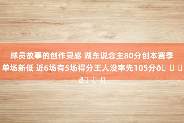 球员故事的创作灵感 湖东说念主80分创本赛季单场新低 近6场有5场得分王人没率先105分😑