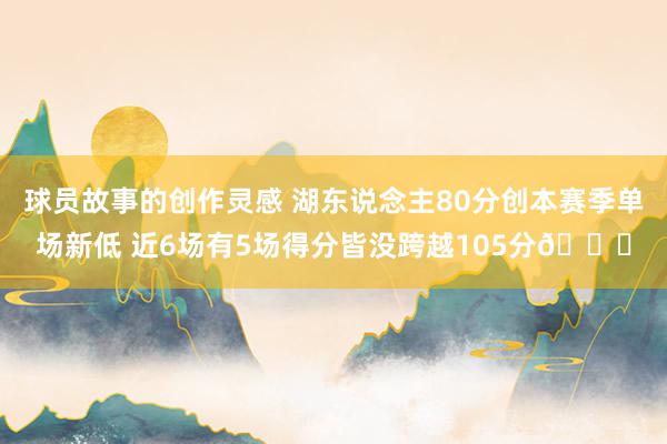 球员故事的创作灵感 湖东说念主80分创本赛季单场新低 近6场有5场得分皆没跨越105分😑