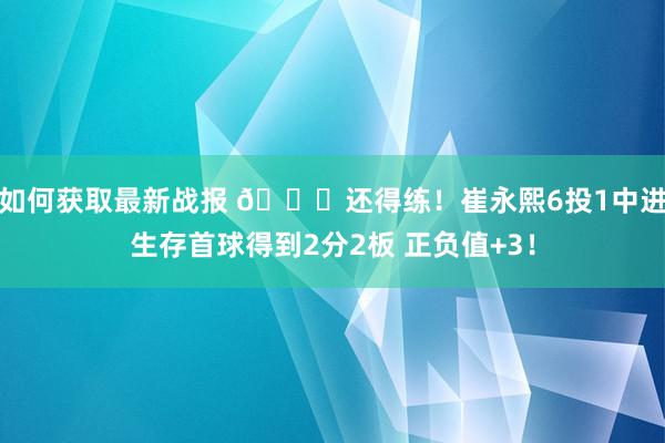 如何获取最新战报 👏还得练！崔永熙6投1中进生存首球得到2分2板 正负值+3！