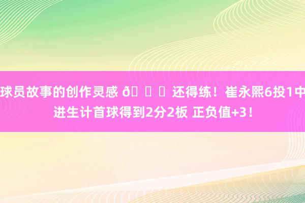 球员故事的创作灵感 👏还得练！崔永熙6投1中进生计首球得到2分2板 正负值+3！