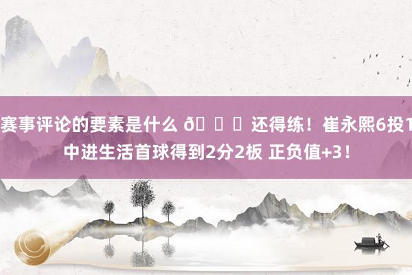 赛事评论的要素是什么 👏还得练！崔永熙6投1中进生活首球得到2分2板 正负值+3！