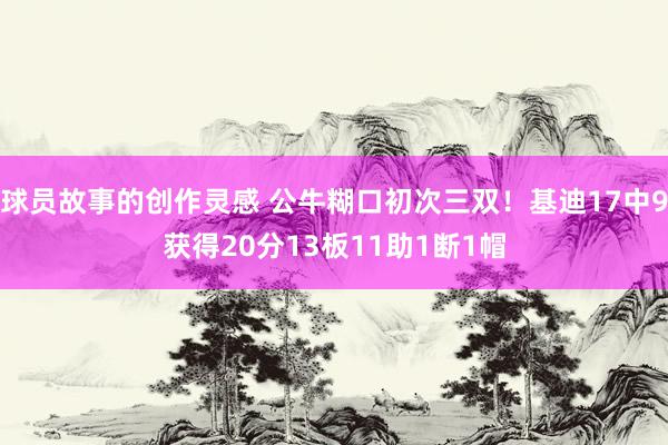 球员故事的创作灵感 公牛糊口初次三双！基迪17中9获得20分13板11助1断1帽