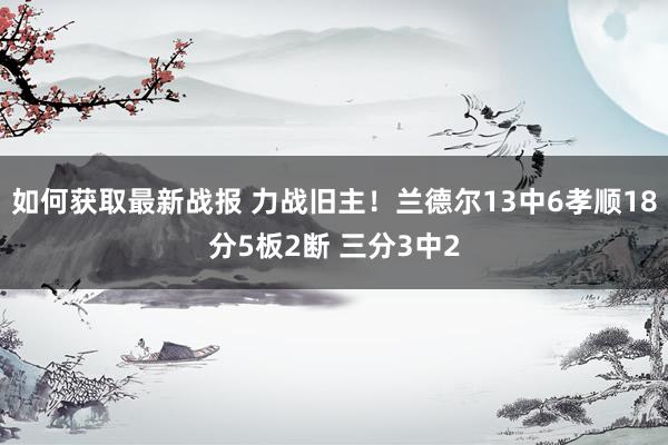 如何获取最新战报 力战旧主！兰德尔13中6孝顺18分5板2断 三分3中2