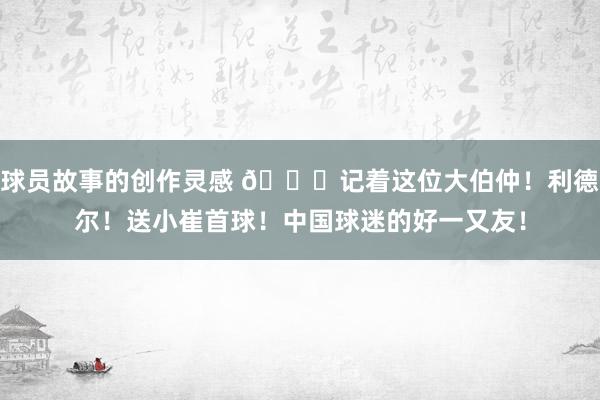 球员故事的创作灵感 😁记着这位大伯仲！利德尔！送小崔首球！中国球迷的好一又友！