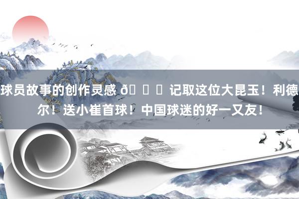 球员故事的创作灵感 😁记取这位大昆玉！利德尔！送小崔首球！中国球迷的好一又友！