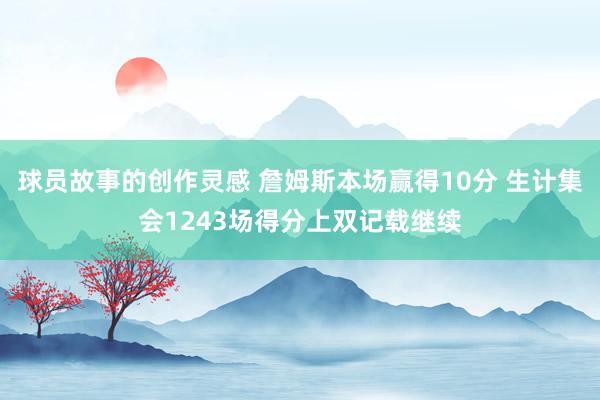 球员故事的创作灵感 詹姆斯本场赢得10分 生计集会1243场得分上双记载继续