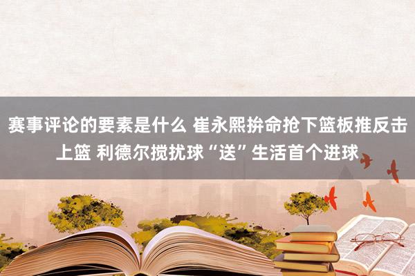 赛事评论的要素是什么 崔永熙拚命抢下篮板推反击上篮 利德尔搅扰球“送”生活首个进球