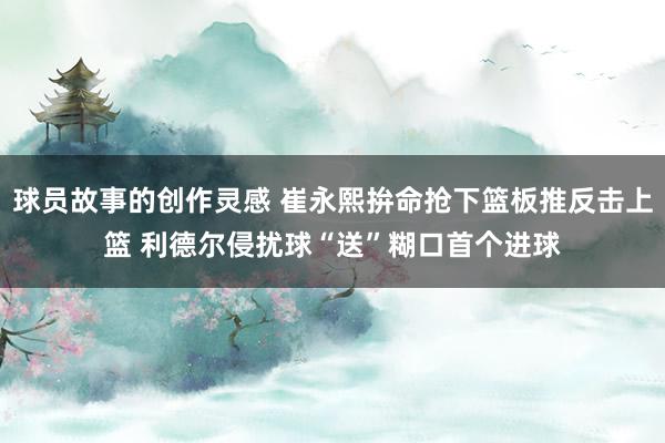 球员故事的创作灵感 崔永熙拚命抢下篮板推反击上篮 利德尔侵扰球“送”糊口首个进球