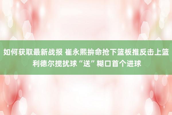 如何获取最新战报 崔永熙拚命抢下篮板推反击上篮 利德尔搅扰球“送”糊口首个进球