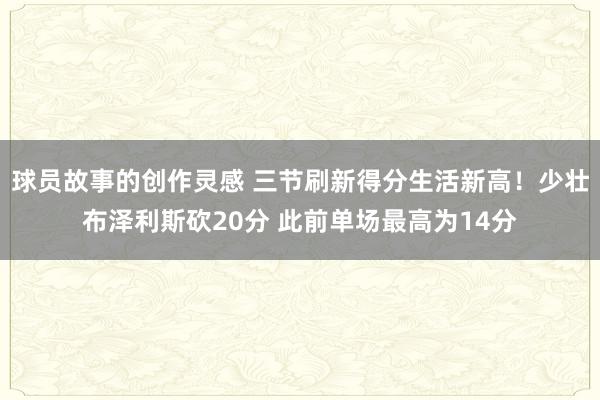 球员故事的创作灵感 三节刷新得分生活新高！少壮布泽利斯砍20分 此前单场最高为14分