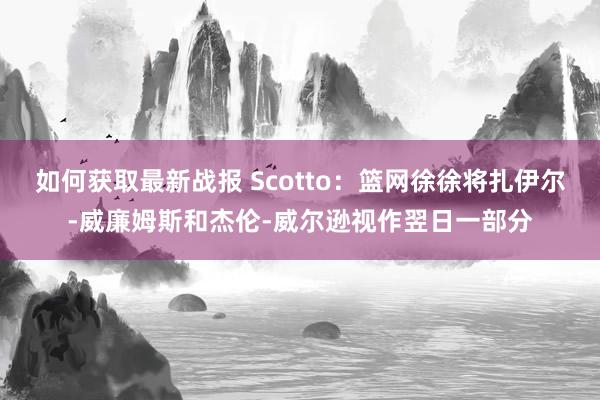 如何获取最新战报 Scotto：篮网徐徐将扎伊尔-威廉姆斯和杰伦-威尔逊视作翌日一部分