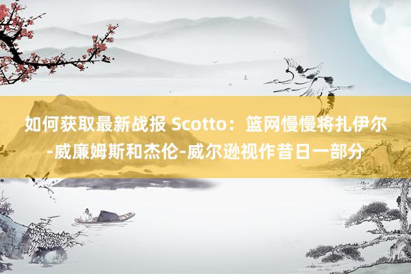 如何获取最新战报 Scotto：篮网慢慢将扎伊尔-威廉姆斯和杰伦-威尔逊视作昔日一部分