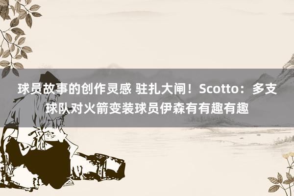 球员故事的创作灵感 驻扎大闸！Scotto：多支球队对火箭变装球员伊森有有趣有趣