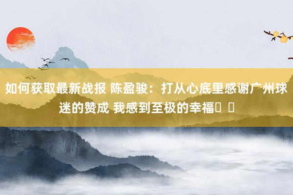 如何获取最新战报 陈盈骏：打从心底里感谢广州球迷的赞成 我感到至极的幸福❤️