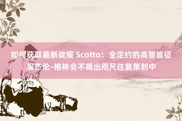 如何获取最新战报 Scotto：全定约的高管皆征服杰伦-格林会不竭出咫尺往复策划中