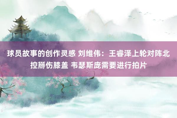 球员故事的创作灵感 刘维伟：王睿泽上轮对阵北控掰伤膝盖 韦瑟斯庞需要进行拍片