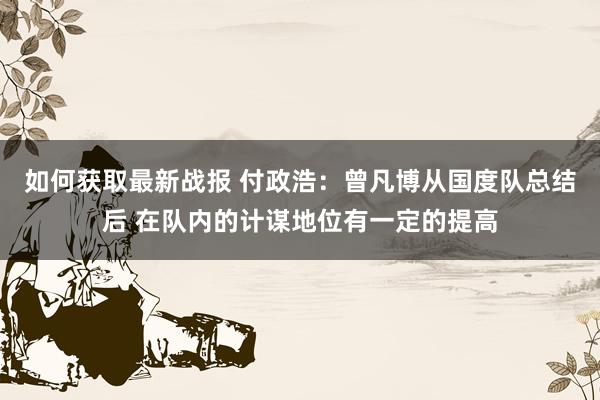 如何获取最新战报 付政浩：曾凡博从国度队总结后 在队内的计谋地位有一定的提高