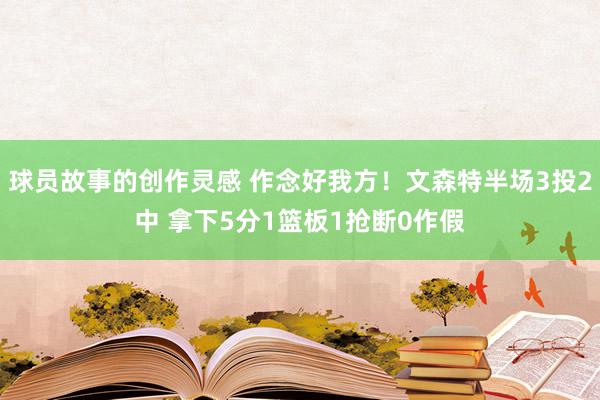 球员故事的创作灵感 作念好我方！文森特半场3投2中 拿下5分1篮板1抢断0作假