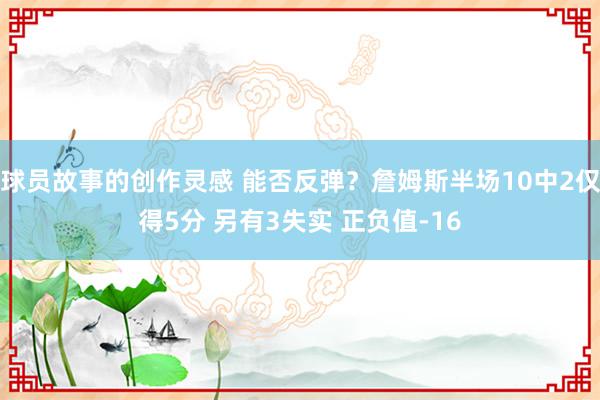 球员故事的创作灵感 能否反弹？詹姆斯半场10中2仅得5分 另有3失实 正负值-16