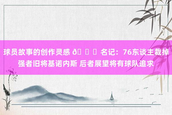 球员故事的创作灵感 👀名记：76东谈主裁掉强者旧将基诺内斯 后者展望将有球队追求