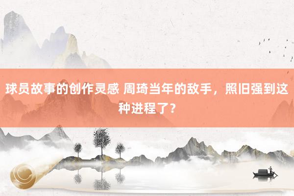 球员故事的创作灵感 周琦当年的敌手，照旧强到这种进程了？