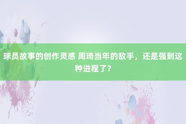 球员故事的创作灵感 周琦当年的敌手，还是强到这种进程了？