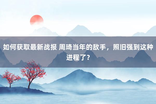 如何获取最新战报 周琦当年的敌手，照旧强到这种进程了？