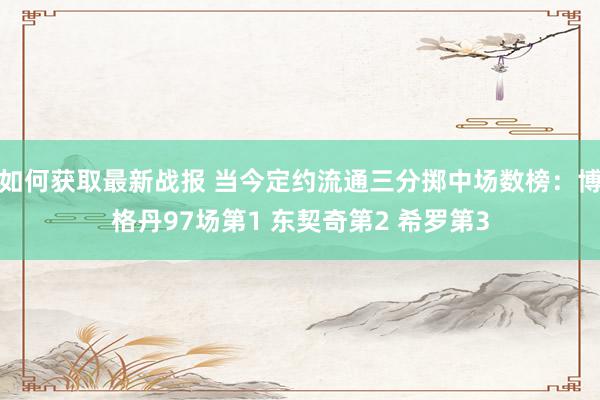 如何获取最新战报 当今定约流通三分掷中场数榜：博格丹97场第1 东契奇第2 希罗第3