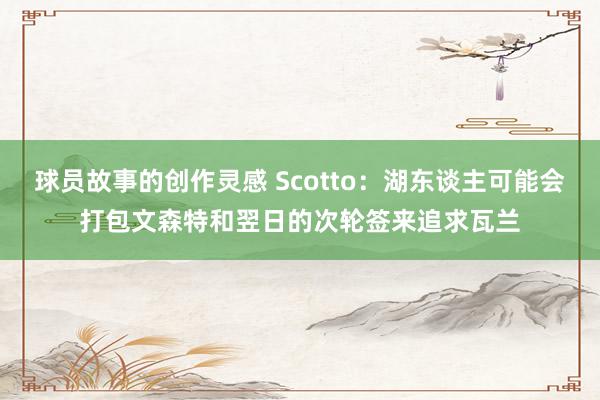 球员故事的创作灵感 Scotto：湖东谈主可能会打包文森特和翌日的次轮签来追求瓦兰