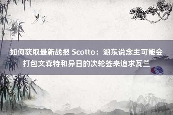 如何获取最新战报 Scotto：湖东说念主可能会打包文森特和异日的次轮签来追求瓦兰