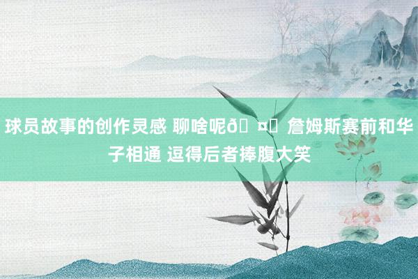 球员故事的创作灵感 聊啥呢🤔詹姆斯赛前和华子相通 逗得后者捧腹大笑