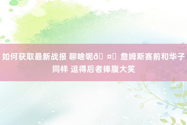 如何获取最新战报 聊啥呢🤔詹姆斯赛前和华子同样 逗得后者捧腹大笑