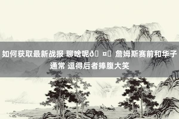 如何获取最新战报 聊啥呢🤔詹姆斯赛前和华子通常 逗得后者捧腹大笑