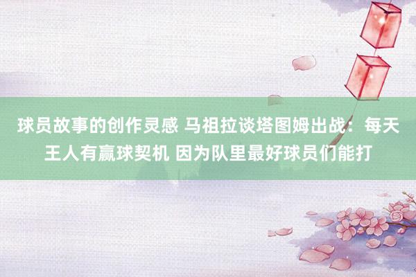 球员故事的创作灵感 马祖拉谈塔图姆出战：每天王人有赢球契机 因为队里最好球员们能打