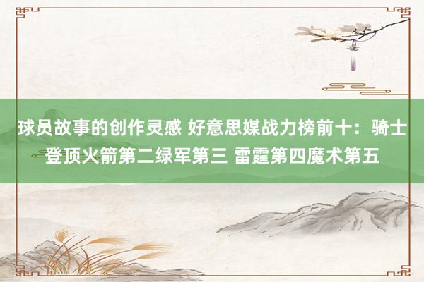 球员故事的创作灵感 好意思媒战力榜前十：骑士登顶火箭第二绿军第三 雷霆第四魔术第五