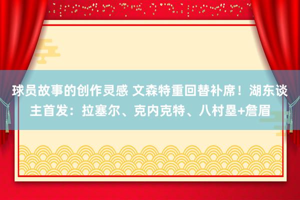 球员故事的创作灵感 文森特重回替补席！湖东谈主首发：拉塞尔、克内克特、八村塁+詹眉