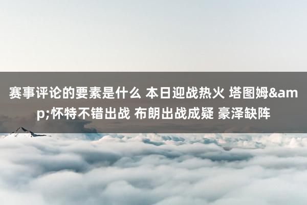 赛事评论的要素是什么 本日迎战热火 塔图姆&怀特不错出战 布朗出战成疑 豪泽缺阵