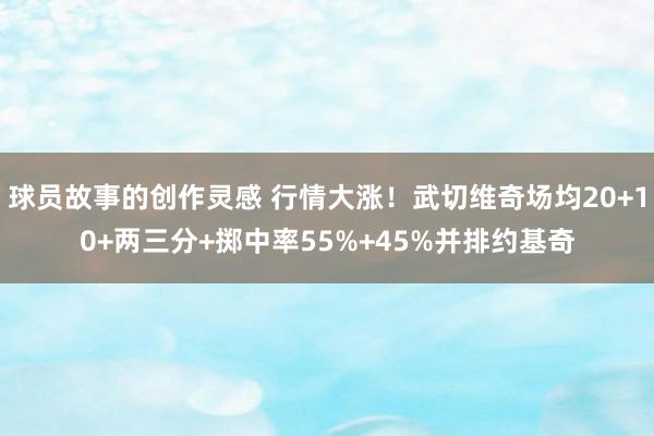 球员故事的创作灵感 行情大涨！武切维奇场均20+10+两三分+掷中率55%+45%并排约基奇