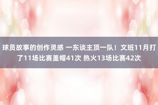 球员故事的创作灵感 一东谈主顶一队！文班11月打了11场比赛盖帽41次 热火13场比赛42次