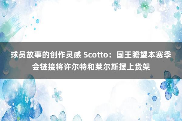 球员故事的创作灵感 Scotto：国王瞻望本赛季会链接将许尔特和莱尔斯摆上货架