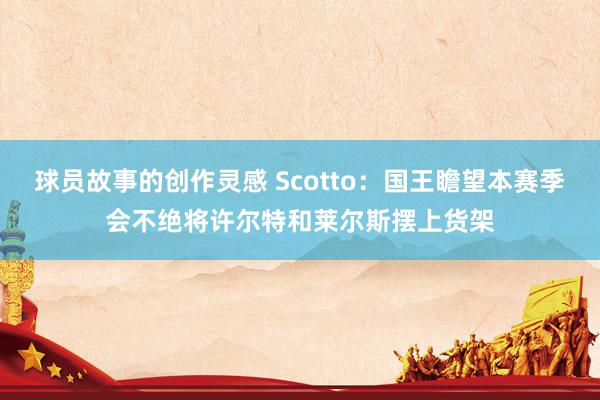 球员故事的创作灵感 Scotto：国王瞻望本赛季会不绝将许尔特和莱尔斯摆上货架