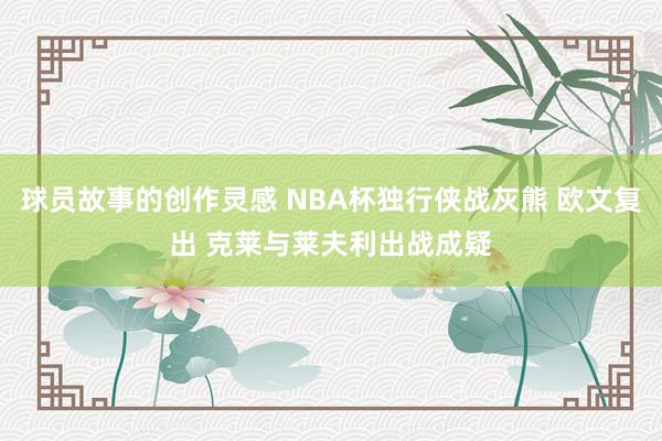 球员故事的创作灵感 NBA杯独行侠战灰熊 欧文复出 克莱与莱夫利出战成疑