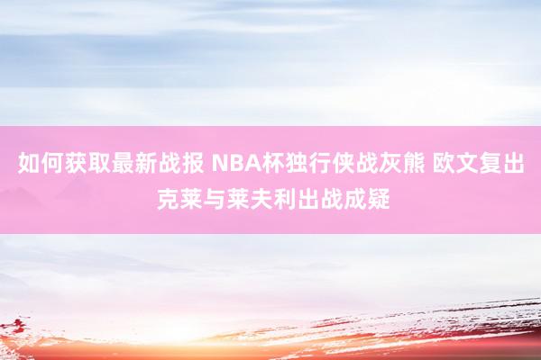 如何获取最新战报 NBA杯独行侠战灰熊 欧文复出 克莱与莱夫利出战成疑