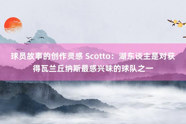 球员故事的创作灵感 Scotto：湖东谈主是对获得瓦兰丘纳斯最感兴味的球队之一